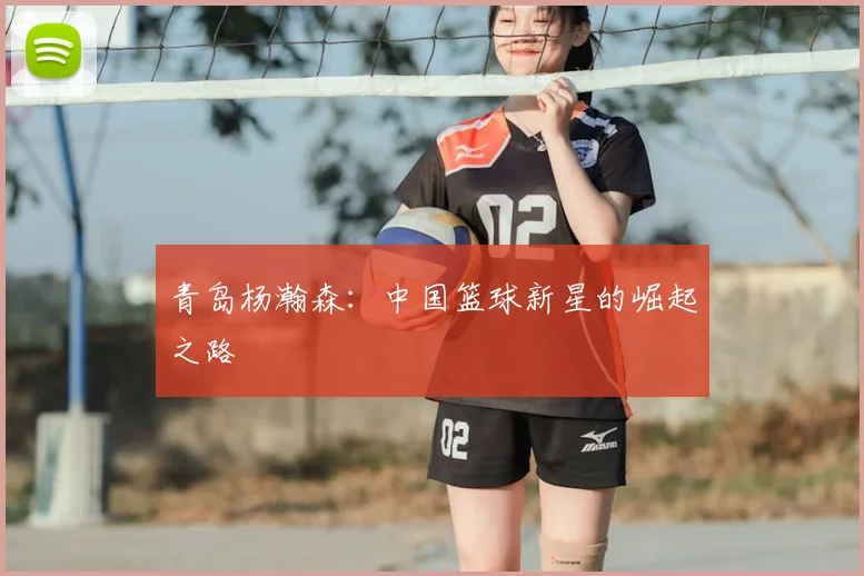 青岛杨瀚森：中国篮球新星的崛起之路