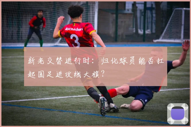 新老交替进行时：归化球员能否扛起国足进攻线大旗？