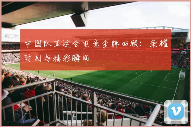 中国队亚运会电竞金牌回顾:荣耀时刻与精彩瞬间