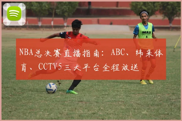 NBA总决赛直播指南:ABC、纬来体育、CCTV5三大平台全程放送